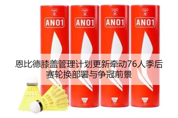 恩比德膝盖管理计划更新牵动76人季后赛轮换部署与争冠前景