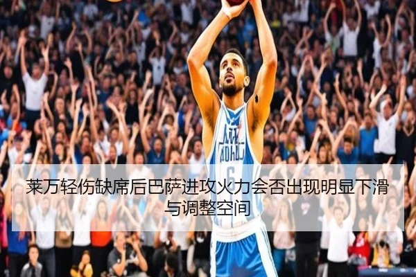 莱万轻伤缺席后巴萨进攻火力会否出现明显下滑与调整空间