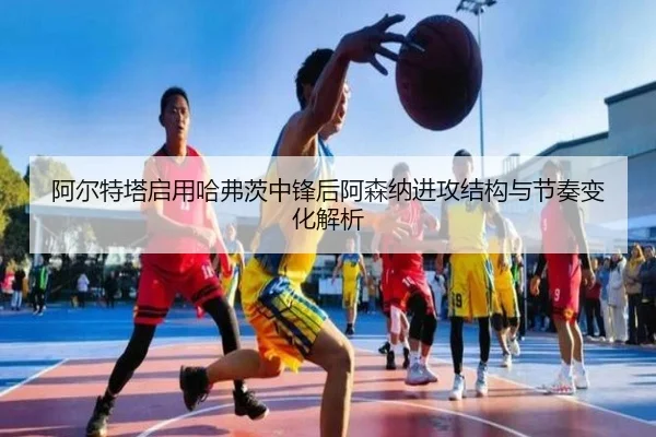 阿尔特塔启用哈弗茨中锋后阿森纳进攻结构与节奏变化解析