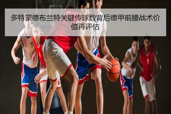 多特蒙德布兰特关键传球数背后德甲前腰战术价值再评估